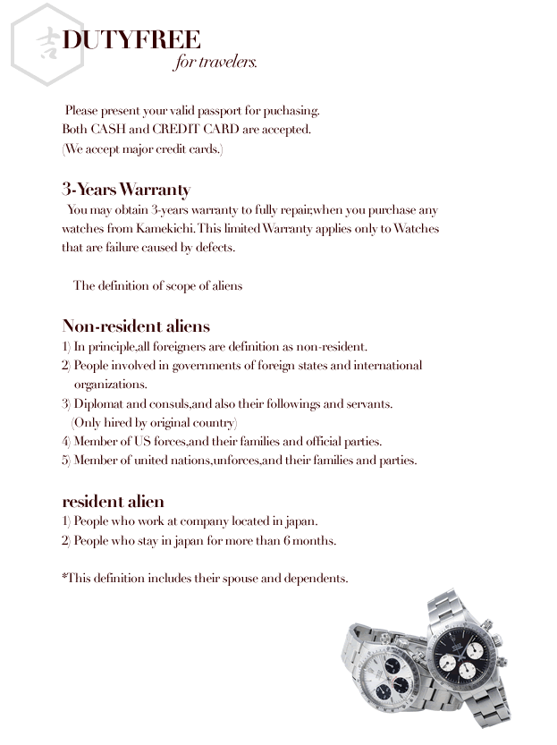 DUTY FREE    Please present your valid passport for puchasing. Both CASH and CREDIT CARD are accepted. (We accept major credit cards.)  <3-Years Warranty>   You may obtain 3-years warranty to fully repair,when you purchase any watches from Kamekichi. This limited Warranty applies only to Watches that are failure caused by dedfects.      The definiton of scope of aliens  <Non-resident aliens> 1)In principale,all foreghners are defined as non-resident. 2)People involved in governments of foreign states and international   organizations. 3)Diplomat and consuls,and also their followings and servants.   (Only hired by original country) 4)Member of us forces,and their families and official parties. 5)Member of united nations,unforces,and their families and parties.  <resident alien> 1)People who work at company located in japan. 2)People who stay in japan for more than 6 months.  *This definition includes their supouses and dependents.